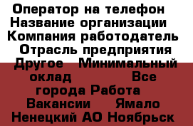 Оператор на телефон › Название организации ­ Компания-работодатель › Отрасль предприятия ­ Другое › Минимальный оклад ­ 16 000 - Все города Работа » Вакансии   . Ямало-Ненецкий АО,Ноябрьск г.